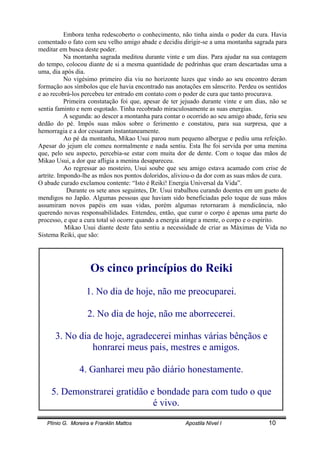 Plínio G. Moreira e Franklin Mattos Apostila Nível I 10
Embora tenha redescoberto o conhecimento, não tinha ainda o poder da cura. Havia
comentado o fato com seu velho amigo abade e decidiu dirigir-se a uma montanha sagrada para
meditar em busca deste poder.
Na montanha sagrada meditou durante vinte e um dias. Para ajudar na sua contagem
do tempo, colocou diante de si a mesma quantidade de pedrinhas que eram descartadas uma a
uma, dia após dia.
No vigésimo primeiro dia viu no horizonte luzes que vindo ao seu encontro deram
formação aos símbolos que ele havia encontrado nas anotações em sânscrito. Perdeu os sentidos
e ao recobrá-los percebeu ter entrado em contato com o poder de cura que tanto procurava.
Primeira constatação foi que, apesar de ter jejuado durante vinte e um dias, não se
sentia faminto e nem esgotado. Tinha recobrado miraculosamente as suas energias.
A segunda: ao descer a montanha para contar o ocorrido ao seu amigo abade, feriu seu
dedão do pé. Impôs suas mãos sobre o ferimento e constatou, para sua surpresa, que a
hemorragia e a dor cessaram instantaneamente.
Ao pé da montanha, Mikao Usui parou num pequeno albergue e pediu uma refeição.
Apesar do jejum ele comeu normalmente e nada sentiu. Esta lhe foi servida por uma menina
que, pelo seu aspecto, percebia-se estar com muita dor de dente. Com o toque das mãos de
Mikao Usui, a dor que afligia a menina desapareceu.
Ao regressar ao mosteiro, Usui soube que seu amigo estava acamado com crise de
artrite. Impondo-lhe as mãos nos pontos doloridos, aliviou-o da dor com as suas mãos de cura.
O abade curado exclamou contente: “Isto é Reiki! Energia Universal da Vida”.
Durante os sete anos seguintes, Dr. Usui trabalhou curando doentes em um gueto de
mendigos no Japão. Algumas pessoas que haviam sido beneficiadas pelo toque de suas mãos
assumiram novos papéis em suas vidas, porém algumas retornaram à mendicância, não
querendo novas responsabilidades. Entendeu, então, que curar o corpo é apenas uma parte do
processo, e que a cura total só ocorre quando a energia atinge a mente, o corpo e o espírito.
Mikao Usui diante deste fato sentiu a necessidade de criar as Máximas de Vida no
Sistema Reiki, que são:
Os cinco princípios do Reiki
1. No dia de hoje, não me preocuparei.
2. No dia de hoje, não me aborrecerei.
3. No dia de hoje, agradecerei minhas várias bênçãos e
honrarei meus pais, mestres e amigos.
4. Ganharei meu pão diário honestamente.
5. Demonstrarei gratidão e bondade para com tudo o que
é vivo.
 