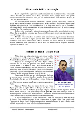 Plínio G. Moreira e Franklin Mattos Apostila Nível I 11
Dr. MIKAO USUI
O criador do Sistema Usui
de Cura Natural
História do Reiki – introdução
Desde sempre, todos os praticantes de Reiki nutrem uma enorme simpatia e curiosidade
sobre o fundador do sistema, Mikao Usui. Da mesma forma, sempre houve uma grande
curiosidade acerca da história do Reiki, do seu desenvolvimento e da influência da vida de
Usui, nas práticas do Reiki.
Na seqüência desta crescente curiosidade, algumas pessoas começaram a canalizar
teorias acerca destas questões e, nesta seqüência, o Reiki começou a ser descrito como oriundo
do Tibete, da Atlântida, do Egito ou da Lemúria. Já se fez constar também, que os fundadores
originais do Reiki, são mestres ascensos, seres de outras galáxias, um chinês de tempos remotos
chamado Wei Chi, e muitos outros.
Embora estas canalizações sejam interessantes e algumas delas façam bastante sentido,
faltam-lhes as evidências históricas que lhes possibilitem serem observadas de um ponto de
vista sério e rigoroso.
Movidos pela curiosidade e confusos com tantas teorias, alguns mestres Ocidentais
foram ao Japão constatar se aquilo que se dizia sobre o Reiki era verdadeiramente real,
acendendo luzes muito interessantes sobre a realidade dos fatos, através de documentos
escritos, entrevistas com familiares de Mikao Usui ou mesmo através da pedra memorial
erguida ao criador do Reiki.
História do Reiki – Mikao Usui
Mikao Usui era, entre outras coisas, um monge budista.
Nasceu no Japão em 15 de agosto de 1865, numa pequena Vila
designada Taniai, Distrito de Yamagata, prefeitura de Gifu.
Segundo as investigações de Frank Arjava Petter,
reveladas no seu livro em parceria com Walter Lubeck e
William Rand, “The Spirit of Reiki”, Usui estudou Kiko (a
versão japonesa do Chi Kung – uma arte oriunda da China para
melhorar a saúde através de meditação, exercícios de respiração
e exercício em movimento) quando era jovem, num templo de
Budismo Tendai, no monte Kurama, Norte de Kyoto.
Nas práticas do Kiko usa-se a própria energia vital para
a cura de outras pessoas, ficando o doador dessa energia,
desvitalizado, algo que não foi do agradado a Mikao Usui e que
terá feito nascer a semente daquilo que hoje conhecemos como
Reiki.
Segundo William Rand (no mesmo livro), Usui viajou
depois por todo o Japão, China e Europa em busca de
conhecimento nas áreas da medicina, psicologia, religião e desenvolvimento espiritual. Numa
dessas etapas, juntou-se a um grupo designado Rei Jyutu Ka, onde a sua formação acerca do
mundo espiritual foi fortificada. Todo o intenso e continuado interesse no conhecimento teriam
criado as fundações da incrível bênção que deixou à humanidade.
A sua formação e clareza mental ajudaram-no a conseguir um emprego como secretário
de Shinpei Goto, então responsável de um Departamento de Saúde e Bem Estar e mais tarde
Presidente de Kyoto. Aqui, Usui conheceu muitas pessoas influentes de todo o Japão tendo
iniciado um negócio por conta própria com bastante sucesso.
 