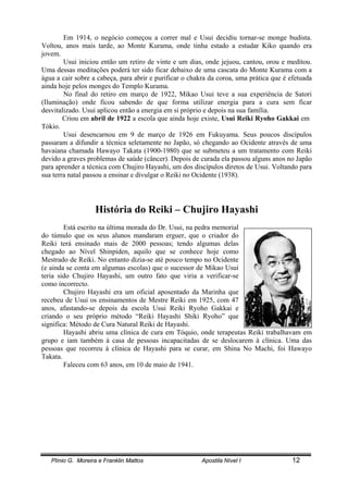 Plínio G. Moreira e Franklin Mattos Apostila Nível I 12
Em 1914, o negócio começou a correr mal e Usui decidiu tornar-se monge budista.
Voltou, anos mais tarde, ao Monte Kurama, onde tinha estado a estudar Kiko quando era
jovem.
Usui iniciou então um retiro de vinte e um dias, onde jejuou, cantou, orou e meditou.
Uma dessas meditações poderá ter sido ficar debaixo de uma cascata do Monte Kurama com a
água a cair sobre a cabeça, para abrir e purificar o chakra da coroa, uma prática que é efetuada
ainda hoje pelos monges do Templo Kurama.
No final do retiro em março de 1922, Mikao Usui teve a sua experiência de Satori
(Iluminação) onde ficou sabendo de que forma utilizar energia para a cura sem ficar
desvitalizado. Usui aplicou então a energia em si próprio e depois na sua família.
Criou em abril de 1922 a escola que ainda hoje existe, Usui Reiki Ryoho Gakkai em
Tókio.
Usui desencarnou em 9 de março de 1926 em Fukuyama. Seus poucos discípulos
passaram a difundir a técnica seletamente no Japão, só chegando ao Ocidente através de uma
havaiana chamada Hawayo Takata (1900-1980) que se submeteu a um tratamento com Reiki
devido a graves problemas de saúde (câncer). Depois de curada ela passou alguns anos no Japão
para aprender a técnica com Chujiro Hayashi, um dos discípulos diretos de Usui. Voltando para
sua terra natal passou a ensinar e divulgar o Reiki no Ocidente (1938).
História do Reiki – Chujiro Hayashi
Está escrito na última morada do Dr. Usui, na pedra memorial
do túmulo que os seus alunos mandaram erguer, que o criador do
Reiki terá ensinado mais de 2000 pessoas; tendo algumas delas
chegado ao Nível Shinpiden, aquilo que se conhece hoje como
Mestrado de Reiki. No entanto dizia-se até pouco tempo no Ocidente
(e ainda se conta em algumas escolas) que o sucessor de Mikao Usui
teria sido Chujiro Hayashi, um outro fato que viria a verificar-se
como incorrecto.
Chujiro Hayashi era um oficial aposentado da Marinha que
recebeu de Usui os ensinamentos de Mestre Reiki em 1925, com 47
anos, afastando-se depois da escola Usui Reiki Ryoho Gakkai e
criando o seu próprio método “Reiki Hayashi Shiki Ryoho” que
significa: Método de Cura Natural Reiki de Hayashi.
Hayashi abriu uma clínica de cura em Tóquio, onde terapeutas Reiki trabalhavam em
grupo e iam também à casa de pessoas incapacitadas de se deslocarem à clínica. Uma das
pessoas que recorreu à clínica de Hayashi para se curar, em Shina No Machi, foi Hawayo
Takata.
Faleceu com 63 anos, em 10 de maio de 1941.
 