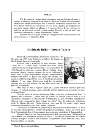 Plínio G. Moreira e Franklin Mattos Apostila Nível I 13
SAIBAM:
Um dos modos de Hayashi adquirir terapeutas para sua clínica era fornecer o
grau de nível um de sintonização em troca de três meses de ajuda não remunerada.
Depois deste tempo ele ofereceria para os melhores estudantes o segundo nível em
troca de um compromisso adicional de nove de meses. Aqueles que completassem
esse ciclo teriam a chance de adquirir o 4º símbolo. Depois de um compromisso
adicional de dois anos (o qual envolvia auxiliar Hayashi na sala de aula) eles
aprendiam sintonizações e tinham permissão para ensinar.
Portanto, duvide de quem afirma que é obrigatória uma troca financeira para
receber iniciações ou tratamento Reiki.
História do Reiki – Hawayo Takata
Hawayo Kawamuru (Takata, mais tarde) nasceu em 24 de
Dezembro de 1900, numa família de cortadores de abacaxi, na
Ilha de Kauai, Havaí, em Hanamaulu.
Casou-se com o tesoureiro de uma plantação, Saichi
Takata, em 1917; foram felizes e tiveram duas filhas. Saichi
Takata morreu de um ataque cardíaco aos 32 anos, em outubro de
1930. Durante os cinco anos seguintes, Hawayo Takata, viúva e
com duas crianças pequenas, passou a ter graves problemas de
saúde entre os quais, esgotamentos nervosos. Diagnosticou-se
também uma doença de fígado que exigia uma cirurgia, mas
devido a problemas respiratórios, o uso de anestésicos era contra-
indicado. A sua saúde deteriorou-se tendo-lhe os médicos
afirmado que sem uma cirurgia, ela não sobreviveria, mas, se
praticada, ela morreria.
Mais tarde foi para o hospital Maeda, em Akasaka onde ficou internada por várias
semanas. Foi marcada a cirurgia. A essa altura, foi também diagnosticada apendicite, um tumor
e cálculos biliares.
Na noite anterior à intervenção cirúrgica, Takata ouviu uma voz interior que disse: “A
operação não é necessária”.Quando estava já na mesa de cirurgia, ouviu de novo a voz e
questionou o cirurgião se não haveria outro método para a sua cura. O médico respondeu-lhe:
“Sim, se puder permanecer no Japão o tempo necessário”. Falou-lhe então, sobre a clínica de
Reiki de Chujiro Hayashi; Takata dirigiu-se logo para lá. Em quatro meses, estava
completamente curada no nível físico, mental e espiritual.
Takata ficou tão maravilhada, que pediu que lhe passassem os ensinamentos. De início
foi recusada, não porque fosse mulher, mas porque era estrangeira. Hayashi não queria que o
Reiki fosse praticado fora do Japão, naquele tempo, mas com a insistência de Takata, cedeu.
Hawayo Takata, recebeu os ensinamentos de Reiki I, na primavera de 1936 juntando-se
aos terapeutas que trabalhavam na clínica e, em 1937, recebeu os ensinamentos do Reiki II,
voltando de seguida ao Havaí onde inaugurou a sua primeira clínica Reiki em Kapaa, sendo
bem sucedida no seu trabalho.
 