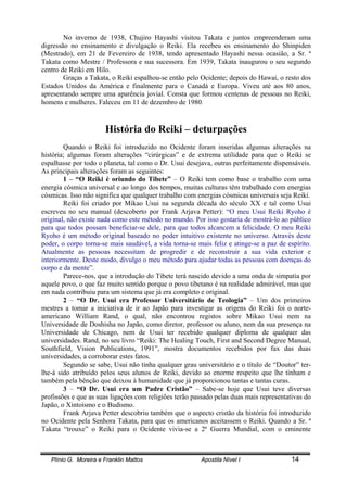 Plínio G. Moreira e Franklin Mattos Apostila Nível I 14
No inverno de 1938, Chujiro Hayashi visitou Takata e juntos empreenderam uma
digressão no ensinamento e divulgação o Reiki. Ela recebeu os ensinamento do Shinpiden
(Mestrado), em 21 de Fevereiro de 1938, tendo apresentado Hayashi nessa ocasião, a Sr. ª
Takata como Mestre / Professora e sua sucessora. Em 1939, Takata inaugurou o seu segundo
centro de Reiki em Hilo.
Graças a Takata, o Reiki espalhou-se então pelo Ocidente; depois do Hawai, o resto dos
Estados Unidos da América e finalmente para o Canadá e Europa. Viveu até aos 80 anos,
apresentando sempre uma aparência jovial. Consta que formou centenas de pessoas no Reiki,
homens e mulheres. Faleceu em 11 de dezembro de 1980.
História do Reiki – deturpações
Quando o Reiki foi introduzido no Ocidente foram inseridas algumas alterações na
história; algumas foram alterações “cirúrgicas” e de extrema utilidade para que o Reiki se
espalhasse por todo o planeta, tal como o Dr. Usui desejava, outras perfeitamente dispensáveis.
As principais alterações foram as seguintes:
1 – “O Reiki é oriundo do Tibete” – O Reiki tem como base o trabalho com uma
energia cósmica universal e ao longo dos tempos, muitas culturas têm trabalhado com energias
cósmicas. Isso não significa que qualquer trabalho com energias cósmicas universais seja Reiki.
Reiki foi criado por Mikao Usui na segunda década do século XX e tal como Usui
escreveu no seu manual (descoberto por Frank Arjava Petter): “O meu Usui Reiki Ryoho é
original, não existe nada como este método no mundo. Por isso gostaria de mostrá-lo ao público
para que todos possam beneficiar-se dele, para que todos alcancem a felicidade. O meu Reiki
Ryoho é um método original baseado no poder intuitivo existente no universo. Através deste
poder, o corpo torna-se mais saudável, a vida torna-se mais feliz e atinge-se a paz de espírito.
Atualmente as pessoas necessitam de progredir e de reconstruir a sua vida exterior e
interiormente. Deste modo, divulgo o meu método para ajudar todas as pessoas com doenças do
corpo e da mente”.
Parece-nos, que a introdução do Tibete terá nascido devido a uma onda de simpatia por
aquele povo, o que faz muito sentido porque o povo tibetano é na realidade admirável, mas que
em nada contribuiu para um sistema que já era completo e original.
2 – “O Dr. Usui era Professor Universitário de Teologia” – Um dos primeiros
mestres a tomar a iniciativa de ir ao Japão para investigar as origens do Reiki foi o norte-
americano William Rand, o qual, não encontrou registos sobre Mikao Usui nem na
Universidade de Doshisha no Japão, como diretor, professor ou aluno, nem da sua presença na
Universidade de Chicago, nem de Usui ter recebido qualquer diploma de qualquer das
universidades. Rand, no seu livro “Reiki: The Healing Touch, First and Second Degree Manual,
Southfield, Vision Publications, 1991”, mostra documentos recebidos por fax das duas
universidades, a corroborar estes fatos.
Segundo se sabe, Usui não tinha qualquer grau universitário e o título de “Doutor” ter-
lhe-á sido atribuído pelos seus alunos de Reiki, devido ao enorme respeito que lhe tinham e
também pela bênção que deixou à humanidade que já proporcionou tantas e tantas curas.
3 – “O Dr. Usui era um Padre Cristão” – Sabe-se hoje que Usui teve diversas
profissões e que as suas ligações com religiões terão passado pelas duas mais representativas do
Japão, o Xintoísmo e o Budismo.
Frank Arjava Petter descobriu também que o aspecto cristão da história foi introduzido
no Ocidente pela Senhora Takata, para que os americanos aceitassem o Reiki. Quando a Sr. ª
Takata “trouxe” o Reiki para o Ocidente vivia-se a 2ª Guerra Mundial, com o eminente
 