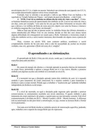 Plínio G. Moreira e Franklin Mattos Apostila Nível I 15
envolvimento dos E.U.A. e Japão na mesma. Introduzir um sistema de cura japonês nos E.U.A.
sem moldar determinados aspectos talvez fosse complicado.
Contudo, hoje se entende a sua posição e sabe-se que Mikao Usui era budista e foi
sepultado no Templo Saihoji em Tóquio – um templo de pura terra Budista – e não Cristã.
4 – “O Dr. Usui viu os símbolos no último dia do retiro de vinte e um dias” – Conta-
se histórias fantásticas acerca do aparecimento dos símbolos ao Dr. Usui no seu retiro de vinte e
um dias, como por exemplo: “veio uma luz do céu que lhe bateu fortemente no terceiro olho
que o deixou a ver milhões de bolas de cores arco-íris; depois veio uma luz branca e intensa e
os símbolos surgiram-lhe à sua frente, em dourado”.
Sabe-se hoje que tal não se passou assim; os símbolos foram dos últimos elementos a
serem introduzidos por Mikao Usui no seu sistema, devido ao fato dos seus alunos terem
alguma dificuldade em conseguirem ser canais para a Reiki. Entretanto o misticismo criado à
volta dos símbolos serviu e serve muitos interesses, desvirtuando em alguns casos a pureza do
Reiki.
Hoje, vivemos no século XXI, num contexto político, econômico e social
completamente distinto de há cem anos atrás e não há necessidade de ocultar ou inventar
verdades, mas sim, apresentar o Reiki tal como ele é: simples!
O aprendizado e as sintonizações
O aprendizado de Reiki é feito em três níveis, sendo que é realizada uma sintonização
específica para cada um deles:
Reiki I
Os canais de energia são abertos e o iniciado aprende as posições básicas do tratamento
no corpo físico, permitindo o aplicar a energia Reiki em si e nos outros. Recebe o primeiro
símbolo (em algumas escolas este símbolo só é ensinado no nível II).
Reiki II
É o momento em que o discípulo aprende outros dois símbolos de cura: a) o segundo
símbolo é para tratamento do corpo emocional; b) o terceiro símbolo é para tratamento à
distância e para o corpo mental. Prende aqui a trabalhar a “ausência de ego” podendo trabalhar
independente da distância ou do tempo.
Reiki III
É o nível de mestrado, no qual o discípulo pode ingressar após aprender e praticar
extensivamente os ensinamentos recebidos nos níveis anteriores. O quarto símbolo é para
tratamento do corpo espiritual e de grupos; o quinto para uso nas iniciações somente. Este nível
costumeiramente é dividido em III-A – Mestre Curador e III-B – Mestre Instrutor. A diferença
está na autorização ou não para fazer a sintonização, ou seja, ensinar as técnicas Reiki e formar
novos praticantes.
Em cada nível do Reiki recebe-se símbolos através de sintonização específica, podendo,
após, trabalhar com o aspecto da energia Reiki que ele representa.
 