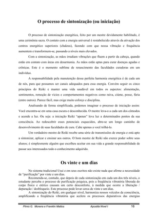 Plínio G. Moreira e Franklin Mattos Apostila Nível I 16
O processo de sintonização (ou iniciação)
O processo de sintonização energética, feito por um mestre devidamente habilitado, é
uma cerimônia sacra. O contato com a energia universal é restabelecido através da ativação dos
centros energético superiores (chakras), fazendo com que nossa vibração e frequência
aumentem e transformem-se, passando a níveis mais elevados.
Com a sintonização, as mãos irradiam vibrações que fluem a partir da cabeça, quando
estão em contato com áreas em desarmonia. As mãos estão aptas para curar doenças agudas e
crônicas. Este é o momento sublime de renascimento das faculdades curadoras em um
indivíduo.
A responsabilidade pela manutenção dessa perfeita harmonia energética é de cada um
de nós, para que possamos ser canais adequados para essa energia. Convém seguir os cinco
princípios do Reiki e manter uma vida saudável em todos os aspectos: alimentação,
sentimentos, remoção de vícios e comportamentos negativos como raiva, ciúme, posse, fúria
(entre outros). Parece fácil, mas exige muito esforço e disciplina.
Analisando de forma simplificada, podemos imaginar o processo de iniciação assim:
Você encontra-se em uma casa escura e desconhecida. O mestre leva-o a cada um dos cômodos
e acende a luz. Ou seja: a iniciação Reiki “apenas” leva luz a determinados pontos da sua
consciência. Ao redescobrir esses potenciais esquecidos, abre-se um longo caminho de
desenvolvimento de suas faculdades de cura. Cabe apenas a você trilhá-lo.
Um verdadeiro mestre de Reiki recebe uma série de transmissões de energia e está apto
a sintonizar, aplicar e ensinar aos outros. O bom mestre de Reiki não exerce poder sobre seus
alunos; é simplesmente alguém que escolheu aceitar em sua vida a grande responsabilidade de
passar aos interessados todo o conhecimento adquirido.
Os vinte e um dias
No sistema tradicional Usui e em seus escritos não existe nada que afirme a necessidade
de “purificação” por vinte e um dias.
Recomenda-se, contudo, que depois de cada sintonização em cada um dos três níveis, o
estudante perceba o processo de purificação psíquica, pois a freqüência vibratória liberada do
corpo físico e etérico causam um certo desconforto, à medida que ocorre a liberação /
depuração / desbloqueio. Este processo pode levar cerca de vinte e um dias.
A sintonização do Reiki, em qualquer nível, harmoniza nossos veículos da consciência,
amplificando a freqüência vibratória que acelera os processos depurativos das energias
 