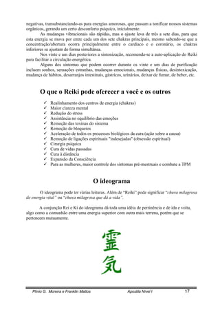 Plínio G. Moreira e Franklin Mattos Apostila Nível I 17
negativas, transubstanciando-as para energias amorosas, que passam a tonificar nossos sistemas
orgânicos, gerando um certo desconforto psíquico, inicialmente.
As mudanças vibracionais são rápidas, mas o ajuste leva de três a sete dias, para que
esta energia se mova por entre cada um dos sete chakras principais, mesmo sabendo-se que a
concentração/abertura ocorra principalmente entre o cardíaco e o coronário, os chakras
inferiores se ajustam de forma simultânea.
Nos vinte e um dias posteriores a sintonização, recomenda-se a auto-aplicação do Reiki
para facilitar a circulação energética.
Alguns dos sintomas que podem ocorrer durante os vinte e um dias de purificação
incluem sonhos, sensações estranhas, mudanças emocionais, mudanças físicas, desintoxicação,
mudança de hábitos, desarranjos intestinais, gástricos, urinários, deixar de fumar, de beber, etc.
O que o Reiki pode oferecer a você e os outros
! Realinhamento dos centros de energia (chakras)
! Maior clareza mental
! Redução do stress
! Assistência no equilíbrio das emoções
! Remoção das toxinas do sistema
! Remoção de bloqueios
! Aceleração de todos os processos biológicos da cura (ação sobre a causa)
! Remoção de ligações espirituais "indesejadas" (obsessão espiritual)
! Cirurgia psíquica
! Cura de vidas passadas
! Cura à distância
! Expansão da Consciência
! Para as mulheres, maior controle dos sintomas pré-mestruais e combate a TPM
O ideograma
O ideograma pode ter várias leituras. Além de “Reiki” pode significar “chuva milagrosa
de energia vital” ou “chuva milagrosa que dá a vida”.
A conjunção Rei e Ki do ideograma dá toda uma idéia de pertinência e de ida e volta,
algo como a comunhão entre uma energia superior com outra mais terrena, porém que se
pertencem mutuamente.
 