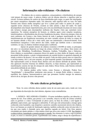 Plínio G. Moreira e Franklin Mattos Apostila Nível I 18
Informações não-reikianas - Os chakras
Os chakras são os centros captadores, armazenadores e distribuidores de energia
vital (prana) do nosso corpo. A palavra chakra vem do idioma sânscrito e significa roda ou
círculo. Existem milhares de centros de força distribuídos pelo corpo, os quais são interligados
por canais energéticos chamados nadis. Em sânscrito, nadi significa tubo ou vaso. Os nadis
formam uma imensa malha energética que leva a prana para todos os pontos do corpo e,
segundo textos clássicos do Oriente, existem ao todo setenta e duas mil nadis. Os nadis
desempenham uma função importantíssima, pois sem essa distribuição de prana em nosso corpo
não teríamos energia para desempenhar nenhuma das funções vitais que sustentam nosso
organismo. No sistema energético do homem, os chakras agem como estações receptoras,
transformadoras e distribuidoras das diversas freqüências da prana. Absorvem energias vitais do
meio ambiente, do Cosmos e das fontes básicas de toda e qualquer manifestação de vida e
transformam-nas em freqüências necessárias aos mais variados setores de todos os corpos do
ser humano (desde o físico até o mais sutil), para sua manutenção e desenvolvimento. Essa
transferência energética é feita através dos nadis, sendo que também existe o movimento
contrário, ou seja, os chakras irradiam energia para o ambiente.
Apesar do grande número de chakras existentes (144.000 ao todo), os principais
são sete e se encontram dispostos ao longo da coluna vertebral e na cabeça. Seus nomes em
sânscrito são: Muladhara, Swadhisthana, Manipura, Anahata, Vishuddha, Ajna e Sahasrara.
Estes chakras se assemelham a pequenos discos de quatro ou cinco dedos de largura, cada um
possuindo brilho próprio, e giram vertiginosamente em sentido horário (a aparência depende do
estado evolutivo da pessoa, e de sua saúde em geral). Cada um deles possui uma cor específica
e um bija mantra, isto é, um som semente, ao qual responde quando é devidamente estimulado.
São representados como se fossem flores abertas com um número definido de pétalas. Sobre
elas aparecem inscritos fonemas do alfabeto sânscrito, os bijas menores, que representam as
manifestações sonoras do tipo de energia de cada chakra. Dessa forma, cada fonema estimula
uma pétala definida de um chakra.
Os chakras podem sofrer lesões, como fissuras e obstrução. Podem ficar
“desalinhados” e desequilibrar totalmente uma pessoa. A energia Reiki alinha e restaura o
equilíbrio dos chakras, harmonizando-os para que possamos receber energia da natureza,
através do ar, da água, da terra e das pessoas.
Os sete chakras principais:
Nota: As cores referidas abaixo podem variar de um autor para outro, tendo em vista
que dependem da descrição dos clarividentes, algumas vezes contraditórias.
1- BÁSICO - MULADHARA CHAKRA - O nome muladhara significa, em sânscrito, o
suporte da raiz. Esse chakra, que possui a cor vermelha, situa-se na base da coluna vertebral,
entre os genitais e o ânus. Corresponde ao plexo sacro, na base da coluna, e está ligado às
glândulas supra-renais, que segregam a adrenalina. É nele que está armazenada a energia ígnea
conhecida como kundalini, cujo despertar e posterior caminho ascensional através dos chakras,
leva o ser humano ao estado de iluminação suprema, também conhecido como nirvana (não é à
toa que essa região é chamada sacra, que significa sagrada em latim). Este lótus aparece
circundado por quatro pétalas e o bija mantra (som) que ativa este centro é LAM. Sua função é
a sobrevivência, sustentação e postura perante o mundo. Seu elemento é a terra e rege as pernas,
os pés, os ossos e o intestino grosso. Equilibrando esse chakra, surge o desejo de experiências e
 