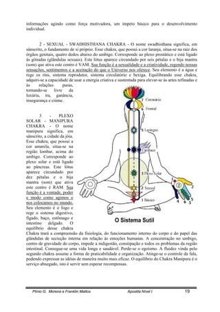 Plínio G. Moreira e Franklin Mattos Apostila Nível I 19
informações agindo como força motivadora, um ímpeto básico para o desenvolvimento
individual.
2 - SEXUAL - SWADHISTHANA CHAKRA - O nome swadhisthana significa, em
sânscrito, o fundamento de si próprio. Esse chakra, que possui a cor laranja, situa-se na raiz dos
órgãos genitais, quatro dedos abaixo do umbigo. Corresponde ao plexo prostático e está ligado
às gônadas (glândulas sexuais). Este lótus aparece circundado por seis pétalas e o bija mantra
(som) que ativa este centro é VAM. Sua função é a sexualidade e a criatividade, regendo nossas
sensações, sentimentos e a aceitação do que o Universo nos oferece. Seu elemento é a água e
rege os rins, sistema reprodutor, sistema circulatório e bexiga. Equilibrando esse chakra,
adquiri-se a capacidade de usar a energia criativa e sustentada para elevar-se às artes refinadas e
às relações puras,
tornando-se livre da
luxúria, ira, ganância,
insegurança e ciúme.
3 - PLEXO
SOLAR - MANIPURA
CHAKRA - O nome
manipura significa, em
sânscrito, a cidade da jóia.
Esse chakra, que possui a
cor amarela, situa-se na
região lombar, acima do
umbigo. Corresponde ao
plexo solar e está ligado
ao pâncreas. Este lótus
aparece circundado por
dez pétalas e o bija
mantra (som) que ativa
este centro é RAM. Sua
função é a vontade, poder
e modo como agimos e
nos colocamos no mundo.
Seu elemento é o fogo e
rege o sistema digestivo,
fígado, baço, estômago e
intestino delgado. O
equilíbrio desse chakra
Chakra trará a compreensão da fisiologia, do funcionamento interno do corpo e do papel das
glândulas de secreção interna em relação às emoções humanas. A concentração no umbigo,
centro de gravidade do corpo, impede a indigestão, constipação e todos os problemas da região
intestinal. Consegue-se uma vida longa e saudável. Perde-se o egoísmo. A fluidez vinda pelo
segundo chakra assume a forma de praticabilidade e organização. Atinge-se o controle da fala,
podendo expressar as idéias de maneira muito mais eficaz. O equilíbrio do Chakra Manipura é o
serviço abnegado, isto é servir sem esperar recompensas.
 