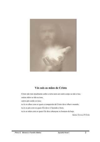 Plínio G. Moreira e Franklin Mattos Apostila Nível I 2
Vós sois as mãos de Cristo
Cristo não tem atualmente sobre a terra nem um outro corpo se não o teu;
outras mãos se não as tuas;
outros pés senão os teus;
tu és os olhos com os quais a compaixão de Cristo deve olhar o mundo;
tu és os pés com os quais Ele deve ir fazendo o bem;
tu és as mãos com os quais Ele deve abençoar os homens de hoje.
Santa Teresa D'Ávila
 
