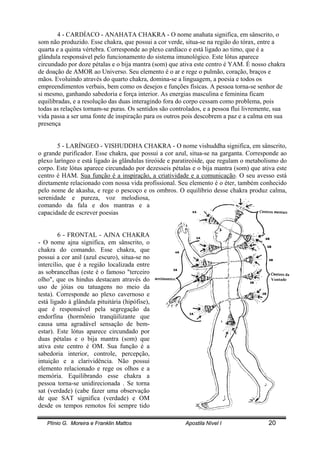 Plínio G. Moreira e Franklin Mattos Apostila Nível I 20
4 - CARDÍACO - ANAHATA CHAKRA - O nome anahata significa, em sânscrito, o
som não produzido. Esse chakra, que possui a cor verde, situa-se na região do tórax, entre a
quarta e a quinta vértebra. Corresponde ao plexo cardíaco e está ligado ao timo, que é a
glândula responsável pelo funcionamento do sistema imunológico. Este lótus aparece
circundado por doze pétalas e o bija mantra (som) que ativa este centro é YAM. É nosso chakra
de doação de AMOR ao Universo. Seu elemento é o ar e rege o pulmão, coração, braços e
mãos. Evoluindo através do quarto chakra, domina-se a linguagem, a poesia e todos os
empreendimentos verbais, bem como os desejos e funções físicas. A pessoa torna-se senhor de
si mesmo, ganhando sabedoria e força interior. As energias masculina e feminina ficam
equilibradas, e a resolução das duas interagindo fora do corpo cessam como problema, pois
todas as relações tornam-se puras. Os sentidos são controlados, e a pessoa flui livremente, sua
vida passa a ser uma fonte de inspiração para os outros pois descobrem a paz e a calma em sua
presença
5 - LARÍNGEO - VISHUDDHA CHAKRA - O nome vishuddha significa, em sânscrito,
o grande purificador. Esse chakra, que possui a cor azul, situa-se na garganta. Corresponde ao
plexo laríngeo e está ligado às glândulas tireóide e paratireóide, que regulam o metabolismo do
corpo. Este lótus aparece circundado por dezesseis pétalas e o bija mantra (som) que ativa este
centro é HAM. Sua função é a inspiração, a criatividade e a comunicação. O seu avesso está
diretamente relacionado com nossa vida profissional. Seu elemento é o éter, também conhecido
pelo nome de akasha, e rege o pescoço e os ombros. O equilíbrio desse chakra produz calma,
serenidade e pureza, voz melodiosa,
comando da fala e dos mantras e a
capacidade de escrever poesias
6 - FRONTAL - AJNA CHAKRA
- O nome ajna significa, em sânscrito, o
chakra do comando. Esse chakra, que
possui a cor anil (azul escuro), situa-se no
intercílio, que é a região localizada entre
as sobrancelhas (este é o famoso "terceiro
olho", que os hindus destacam através do
uso de jóias ou tatuagens no meio da
testa). Corresponde ao plexo cavernoso e
está ligado à glândula pituitária (hipófise),
que é responsável pela segregação da
endorfina (hormônio tranqüilizante que
causa uma agradável sensação de bem-
estar). Este lótus aparece circundado por
duas pétalas e o bija mantra (som) que
ativa este centro é OM. Sua função é a
sabedoria interior, controle, percepção,
intuição e a clarividência. Não possui
elemento relacionado e rege os olhos e a
memória. Equilibrando esse chakra a
pessoa torna-se unidirecionada . Se torna
sat (verdade) (cabe fazer uma observação
de que SAT significa (verdade) e OM
desde os tempos remotos foi sempre tido
Vontade
 