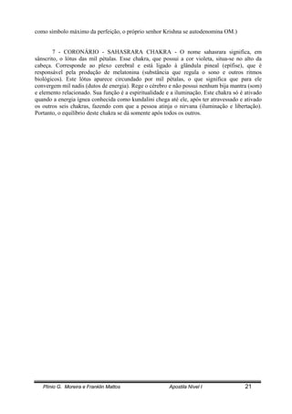 Plínio G. Moreira e Franklin Mattos Apostila Nível I 21
como símbolo máximo da perfeição, o próprio senhor Krishna se autodenomina OM.)
7 - CORONÁRIO - SAHASRARA CHAKRA - O nome sahasrara significa, em
sânscrito, o lótus das mil pétalas. Esse chakra, que possui a cor violeta, situa-se no alto da
cabeça. Corresponde ao plexo cerebral e está ligado à glândula pineal (epífise), que é
responsável pela produção de melatonina (substância que regula o sono e outros ritmos
biológicos). Este lótus aparece circundado por mil pétalas, o que significa que para ele
convergem mil nadis (dutos de energia). Rege o cérebro e não possui nenhum bija mantra (som)
e elemento relacionado. Sua função é a espiritualidade e a iluminação. Este chakra só é ativado
quando a energia ígnea conhecida como kundalini chega até ele, após ter atravessado e ativado
os outros seis chakras, fazendo com que a pessoa atinja o nirvana (iluminação e libertação).
Portanto, o equilíbrio deste chakra se dá somente após todos os outros.
 