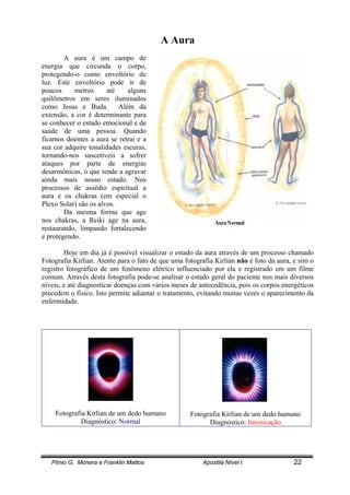 Plínio G. Moreira e Franklin Mattos Apostila Nível I 22
A Aura
A aura é um campo de
energia que circunda o corpo,
protegendo-o como envoltório de
luz. Este envoltório pode ir de
poucos metros até alguns
quilômetros em seres iluminados
como Jesus e Buda. Além da
extensão, a cor é determinante para
se conhecer o estado emocional e de
saúde de uma pessoa. Quando
ficamos doentes a aura se retrai e a
sua cor adquire tonalidades escuras,
tornando-nos suscetíveis a sofrer
ataques por parte de energias
desarmônicas, o que tende a agravar
ainda mais nosso estado. Nos
processos de assédio espiritual a
aura e os chakras (em especial o
Plexo Solar) são os alvos.
Da mesma forma que age
nos chakras, a Reiki age na aura,
restaurando, limpando fortalecendo
e protegendo.
Hoje em dia já é possível visualizar o estado da aura através de um processo chamado
Fotografia Kirlian. Atente para o fato de que uma fotografia Kirlian não é foto da aura, e sim o
registro fotográfico de um fenômeno elétrico influenciado por ela e registrado em um filme
comum. Através desta fotografia pode-se analisar o estado geral do paciente nos mais diversos
níveis, e até diagnosticar doenças com vários meses de antecedência, pois os corpos energéticos
precedem o físico. Isto permite adiantar o tratamento, evitando muitas vezes o aparecimento da
enfermidade.
Fotografia Kirlian de um dedo humano
Diagnóstico: Normal
Fotografia Kirlian de um dedo humano
Diagnóstico: Intoxicação
 