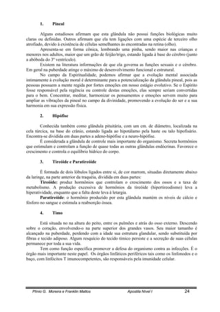 Plínio G. Moreira e Franklin Mattos Apostila Nível I 24
1. Pineal
Alguns estudiosos afirmam que esta glândula não possui funções biológicas muito
claras ou definidas. Outros afirmam que ela tem ligações com uma espécie de terceiro olho
atrofiado, devido à existência de células semelhantes às encontradas na retina (olho).
Apresenta-se em forma cônica, lembrando uma pinha, sendo maior nas crianças e
menores nos adultos, maior que um grão de feijão/trigo, estando ligada à base do cérebro (junto
a abóboda do 3º ventrículo).
Existem na literatura informações de que ela governa as funções sexuais e o cérebro.
Em geral na puberdade atinge o máximo de desenvolvimento funcional e estrutural.
No campo da Espiritualidade, podemos afirmar que a evolução mental associada
intimamente à evolução moral é determinante para a potencialização da glândula pineal, pois as
pessoas possuem a mente regida por fortes emoções em nosso estágio evolutivo. Se o Espírito
fosse responsável pela regência ou controle destas emoções, elas sempre seriam convertidas
para o bem. Concentrar, meditar, harmonizar os pensamentos e emoções servem muito para
ampliar as vibrações da pineal no campo da divinidade, promovendo a evolução do ser e a sua
harmonia em sua expressão física.
2. Hipófise
Conhecida também como glândula pituitária, com um cm. de diâmetro, localizada na
cela túrcica, na base do crânio, estando ligada ao hipotálamo pela haste ou talo hipofisário.
Encontra-se dividida em duas partes a adeno-hipófise e a neuro-hipófise.
É considerada a glândula de controle mais importante do organismo. Secreta hormônios
que estimulam e controlam a função de quase todas as outras glândulas endócrinas. Favorece o
crescimento e controla o equilíbrio hídrico do corpo.
3. Tireóide e Paratireóide
É formada de dois lóbulos ligados entre si, de cor marrom, situadas diretamente abaixo
da laringe, na parte anterior da traquéia, dividida em duas partes:
Tireóide: produz hormônios que controlam o crescimento dos ossos e a taxa de
metabolismo. A produção excessiva de hormônios da tireóide (hipertireodismo) leva a
hiperatividade, enquanto que a falta deste leva à letargia.
Paratireóide: o hormônio produzido por esta glândula mantém os níveis de cálcio e
fósforo no sangue e estimula a reabsorção óssea.
4. Timo
Está situada no na altura do peito, entre os pulmões e atrás do osso externo. Descendo
sobre o coração, envolvendo-o na parte superior dos grandes vasos. Seu maior tamanho é
alcançado na puberdade, perdendo com a idade sua estrutura glandular, sendo substituída por
fibras e tecido adiposo. Algum resquício do tecido tímico persiste e a secreção de suas células
permanece por toda a sua vida.
Tem como função específica promover a defesa do organismo contra as infecções. É o
órgão mais importante neste papel. Os órgãos linfáticos periféricos tais como os linfonodos e o
baço, com linfócitos T imunocompetentes, são responsáveis pela imunidade celular.
 