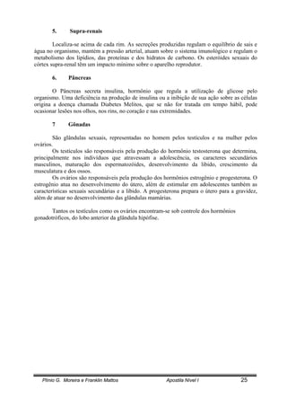 Plínio G. Moreira e Franklin Mattos Apostila Nível I 25
5. Supra-renais
Localiza-se acima de cada rim. As secreções produzidas regulam o equilíbrio de sais e
água no organismo, mantém a pressão arterial, atuam sobre o sistema imunológico e regulam o
metabolismo dos lipídios, das proteínas e dos hidratos de carbono. Os esteróides sexuais do
córtex supra-renal têm um impacto mínimo sobre o aparelho reprodutor.
6. Pâncreas
O Pâncreas secreta insulina, hormônio que regula a utilização de glicose pelo
organismo. Uma deficiência na produção de insulina ou a inibição de sua ação sobre as células
origina a doença chamada Diabetes Melitos, que se não for tratada em tempo hábil, pode
ocasionar lesões nos olhos, nos rins, no coração e nas extremidades.
7 Gônadas
São glândulas sexuais, representadas no homem pelos testículos e na mulher pelos
ovários.
Os testículos são responsáveis pela produção do hormônio testosterona que determina,
principalmente nos indivíduos que atravessam a adolescência, os caracteres secundários
masculinos, maturação dos espermatozóides, desenvolvimento da libido, crescimento da
musculatura e dos ossos.
Os ovários são responsáveis pela produção dos hormônios estrogênio e progesterona. O
estrogênio atua no desenvolvimento do útero, além de estimular em adolescentes também as
características sexuais secundárias e a libido. A progesterona prepara o útero para a gravidez,
além de atuar no desenvolvimento das glândulas mamárias.
Tantos os testículos como os ovários encontram-se sob controle dos hormônios
gonadotróficos, do lobo anterior da glândula hipófise.
 