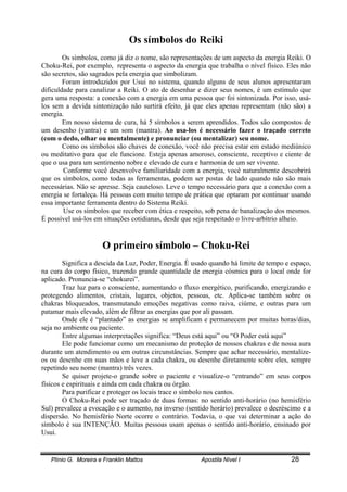 Plínio G. Moreira e Franklin Mattos Apostila Nível I 28
Os símbolos do Reiki
Os simbolos, como já diz o nome, são representações de um aspecto da energia Reiki. O
Choku-Rei, por exemplo, representa o aspecto da energia que trabalha o nível físico. Eles não
são secretos, são sagrados pela energia que simbolizam.
Foram introduzidos por Usui no sistema, quando alguns de seus alunos apresentaram
dificuldade para canalizar a Reiki. O ato de desenhar e dizer seus nomes, é um estímulo que
gera uma resposta: a conexão com a energia em uma pessoa que foi sintonizada. Por isso, usá-
los sem a devida sintonização não surtirá efeito, já que eles apenas representam (não são) a
energia.
Em nosso sistema de cura, há 5 símbolos a serem aprendidos. Todos são compostos de
um desenho (yantra) e um som (mantra). Ao usa-los é necessário fazer o traçado correto
(com o dedo, olhar ou mentalmente) e pronunciar (ou mentalizar) seu nome.
Como os símbolos são chaves de conexão, você não precisa estar em estado mediúnico
ou meditativo para que ele funcione. Esteja apenas amoroso, consciente, receptivo e ciente de
que o usa para um sentimento nobre e elevado de cura e harmonia de um ser vivente.
Conforme você desenvolve familiaridade com a energia, você naturalmente descobrirá
que os símbolos, como todas as ferramentas, podem ser postas de lado quando não são mais
necessárias. Não se apresse. Seja cauteloso. Leve o tempo necessário para que a conexão com a
energia se fortaleça. Há pessoas com muito tempo de prática que optaram por continuar usando
essa importante ferramenta dentro do Sistema Reiki.
Use os símbolos que receber com ética e respeito, sob pena de banalização dos mesmos.
É possível usá-los em situações cotidianas, desde que seja respeitado o livre-arbítrio alheio.
O primeiro símbolo – Choku-Rei
Significa a descida da Luz, Poder, Energia. É usado quando há limite de tempo e espaço,
na cura do corpo físico, trazendo grande quantidade de energia cósmica para o local onde for
aplicado. Pronuncia-se “chokurei”.
Traz luz para o consciente, aumentando o fluxo energético, purificando, energizando e
protegendo alimentos, cristais, lugares, objetos, pessoas, etc. Aplica-se também sobre os
chakras bloqueados, transmutando emoções negativas como raiva, ciúme, e outras para um
patamar mais elevado, além de filtrar as energias que por ali passam.
Onde ele é “plantado” as energias se amplificam e permanecem por muitas horas/dias,
seja no ambiente ou paciente.
Entre algumas interpretações significa: “Deus está aqui” ou “O Poder está aqui”
Ele pode funcionar como um mecanismo de proteção de nossos chakras e de nossa aura
durante um atendimento ou em outras circunstâncias. Sempre que achar necessário, mentalize-
os ou desenhe em suas mãos e leve a cada chakra, ou desenhe diretamente sobre eles, sempre
repetindo seu nome (mantra) três vezes.
Se quiser projete-o grande sobre o paciente e visualize-o “entrando” em seus corpos
físicos e espirituais e ainda em cada chakra ou órgão.
Para purificar e proteger os locais trace o símbolo nos cantos.
O Choku-Rei pode ser traçado de duas formas: no sentido anti-horário (no hemisfério
Sul) prevalece a evocação e o aumento, no inverso (sentido horário) prevalece o decréscimo e a
dispersão. No hemisfério Norte ocorre o contrário. Todavia, o que vai determinar a ação do
símbolo é sua INTENÇÃO. Muitas pessoas usam apenas o sentido anti-horário, ensinado por
Usui.
 