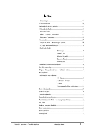 Plínio G. Moreira e Franklin Mattos Apostila Nível I 3
Índice
Apresentação...................................................................................... 04
Cura e medicina...................................................................................04
Definição de técnica holística..............................................................05
Definição de Reiki...............................................................................06
Particularidades...................................................................................07
Doença – causas e finalidades.............................................................07
Mantendo a boa saúde.........................................................................08
Resumindo...........................................................................................09
Origem do Reiki – A versão que contam............................................09
Os cinco princípios do Reiki...............................................................10
História do Reiki:
Introdução.............................................. 10
Mikao Usui.............................................11
Chujiro Hayashi......................................12
Hawoyo Takata.......................................13
Deturpações............................................14
O aprendizado e as sintonizações........................................................16
Os vinte e um dias................................................................................16
O que o Reiki pode oferecer a você e aos outros.................................17
O ideograma.........................................................................................17
Informações não reikianas:
Os chakras..............................................18
Tabela dos chakras.................................22
A aura.....................................................23
Principais glândulas endócrinas.............24
Imposição de mãos...............................................................................27
Carta energética....................................................................................28
Os símbolos Reiki.................................................................................29
Sugestão de procedimentos...................................................................31
A correlação entre Reiki e as iniciações esotéricas...............................32
As Mãos...............................................................................................32
Reiki na internet – ReikiBr...................................................................33
Entre em contato...................................................................................33
Floral de apoio......................................................................................33
Bibliografia...........................................................................................35
 
