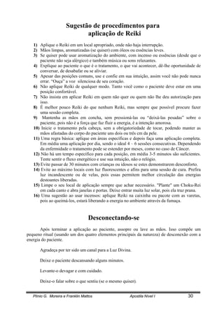 Plínio G. Moreira e Franklin Mattos Apostila Nível I 30
Sugestão de procedimentos para
aplicação de Reiki
1) Aplique o Reiki em um local apropriado, onde não haja interrupção.
2) Mãos limpas, aromatizadas (se quiser) com óleos ou essências leves.
3) Se quiser pode usar aromatização do ambiente, com incenso ou essências (desde que o
paciente não seja alérgico) e também música ou sons relaxantes.
4) Explique ao paciente o que é o tratamento, o que vai acontecer, dê-lhe oportunidade de
conversar, de desabafar ou se aliviar.
5) Apesar das posições comuns, use e confie em sua intuição, assim você não pode nunca
errar. “Ouça” a voz silenciosa de seu coração.
6) Não aplique Reiki de qualquer modo. Tanto você como o paciente deve estar em uma
posição confortável.
7) Não insista em aplicar Reiki em quem não quer ou quem não lhe deu autorização para
isso.
8) É melhor pouco Reiki do que nenhum Reiki, mas sempre que possível procure fazer
uma sessão completa.
9) Mantenha as mãos em concha, sem pressioná-las ou “deixá-las pesadas” sobre o
paciente, pois não é a força que faz fluir a energia, é a intenção amorosa.
10) Inicie o tratamento pela cabeça, sem a obrigatoriedade de tocar, podendo manter as
mãos afastadas do corpo do paciente uns dois ou três cm da pele.
11) Uma regra básica: aplique em áreas específicas e depois faça uma aplicação completa.
Em média uma aplicação por dia, sendo o ideal 4 – 6 sessões consecutivas. Dependendo
da enfermidade o tratamento pode se estender por meses, como no caso de Câncer.
12) Não há um tempo específico para cada posição, em média 3-5 minutos são suficientes.
Tente sentir o fluxo energético e use sua intuição, não o relógio.
13) Evite passar de 30 minutos com crianças ou idosos se estes demonstrarem desconforto.
14) Evite ao máximo locais com luz fluorescentes e afins para uma sessão de cura. Prefira
luz incandescente ou de velas, pois essas permitem melhor circulação das energias
destoantes liberadas.
15) Limpe o seu local de aplicação sempre que achar necessário. "Plante" um Choku-Rei
em cada canto e abra janelas e portas. Deixe entrar muita luz solar, pois ela traz prana.
16) Uma sugestão ao usar incensos: aplique Reiki na caixinha ou pacote com as varetas,
pois ao queimá-los, estará liberando a energia no ambiente através da fumaça.
Desconectando-se
Após terminar a aplicação ao paciente, assopre ou lave as mãos. Isso compõe um
pequeno ritual (usando um dos quatro elementos principais da natureza) de desconexão com a
energia do paciente.
Agradeça por ter sido um canal para a Luz Divina.
Deixe o paciente descansando alguns minutos.
Levante-o devagar e com cuidado.
Deixe-o falar sobre o que sentiu (se o mesmo quiser).
 