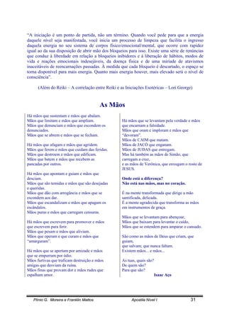 Plínio G. Moreira e Franklin Mattos Apostila Nível I 31
“A iniciação é um ponto de partida, não um término. Quando você pede para que a energia
daquele nível seja manifestada, você inicia um processo de limpeza que facilita o ingresso
daquela energia no seu sistema de corpos físico/emocional/mental, que ocorre com rapidez
igual ao da sua disposição de abrir mão dos bloqueios para isso. Existe uma série de renúncias
que conduz à liberdade em relação a bloqueios inibidores e à liberação de hábitos, modos de
vida e reações emocionais indesejáveis, da doença física e de uma miríade de atavismos
inaceitáveis de reencarnações passadas. À medida que cada bloqueio é descartado, o espaço se
torna disponível para mais energia. Quanto mais energia houver, mais elevado será o nível de
consciência”.
(Além do Reiki – A correlação entre Reiki e as Iniciações Esotéricas – Lori George)
As Mãos
Há mãos que sustentam e mãos que abalam.
Mãos que limitam e mãos que ampliam.
Mãos que denunciam e mãos que escondem os
denunciados.
Mãos que se abrem e mãos que se fecham.
Há mãos que afagam e mãos que agridem.
Mãos que ferem e mãos que cuidam das feridas.
Mãos que destroem e mãos que edificam.
Mãos que batem e mãos que recebem as
pancadas por outros.
Há mãos que apontam e guiam e mãos que
desciam.
Mãos que são temidas e mãos que são desejadas
e queridas.
Mãos que dão com arrogância e mãos que se
escondem aos dar.
Mãos que escandalizam e mãos que apagam os
escândalos.
Mãos puras e mãos que carregam censuras.
Há mãos que escrevem para promover e mãos
que escrevem para ferir.
Mãos que pesam e mãos que aliviam.
Mãos que operam e que curam e mãos que
“amarguram”.
Há mãos que se apertam por amizade e mãos
que se empurram por ódio.
Mãos furtivas que traficam destruição e mãos
amigas que desviam da ruína.
Mãos finas que provam dor e mãos rudes que
espalham amor.
Há mãos que se levantam pela verdade e mãos
que encarnam a falsidade.
Mãos que oram e imploram e mãos que
“devoram”.
Mãos de CAIM que matam.
Mãos de JACÓ que enganam.
Mãos de JUDAS que entregam.
Mas há também as mãos de Simão, que
carregam a cruz,
e as mãos de Verônica, que enxugam o rosto de
JESUS.
Onde está a diferença?
Não está nas mãos, mas no coração.
É na mente transformada que dirige a mão
santificada, delicada.
É a mente agradecida que transforma as mãos
em instrumentos de graça.
Mãos que se levantam para abençoar,
Mãos que baixam para levantar o caído,
Mãos que se estendem para amparar o cansado.
São como as mãos de Deus que criam, que
guiam,
que salvam; que nunca faltam.
Existem mãos... e mãos...
As tuas, quais são?
De quem são?
Para que são?
Isaac Aço
 