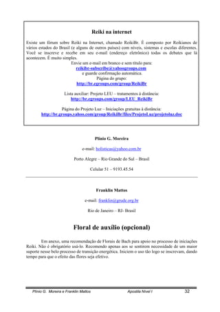 Plínio G. Moreira e Franklin Mattos Apostila Nível I 32
Reiki na internet
Existe um fórum sobre Reiki na Internet, chamado ReikiBr. É composto por Reikianos de
vários estados do Brasil (e alguns de outros países) com níveis, sistemas e escolas diferentes.
Você se inscreve e recebe em seu e-mail (endereço eletrônico) todas os debates que lá
acontecem. É muito simples.
Envie um e-mail em branco e sem título para:
reikibr-subscribe@yahoogroups.com
e guarde confirmação automática.
Página do grupo:
http://br.egroups.com/group/ReikiBr
Lista auxiliar: Projeto LEU – tratamentos à distância:
http://br.egroups.com/group/LEU_ReikiBr
Página do Projeto Luz – Iniciações gratuitas à distância:
http://br.groups.yahoo.com/group/ReikiBr/files/ProjetoLuz/projetoluz.doc
Plínio G. Moreira
e-mail: holisticas@yahoo.com.br
Porto Alegre – Rio Grande do Sul – Brasil
Celular 51 – 9193.45.54
Franklin Mattos
e-mail: franklin@grude.org.br
Rio de Janeiro – RJ- Brasil
Floral de auxílio (opcional)
Em anexo, uma recomendação de Florais de Bach para apoio no processo de iniciações
Reiki. Não é obrigatório usá-lo. Recomendo apenas aos se sentirem necessidade de um maior
suporte nesse belo processo de transição energética. Iniciem o uso tão logo se inscrevam, dando
tempo para que o efeito das flores seja efetivo.
 