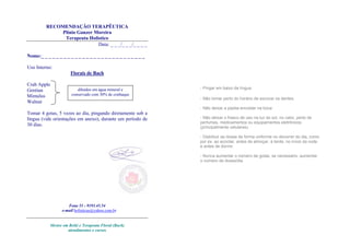 RECOMENDAÇÃO TERAPÊUTICA
Plínio Ganzer Moreira
Terapeuta Holístico
Data: _ _ _/_ _ _/_ _ _ _
Nome:_ _ _ _ _ _ _ _ _ _ _ _ _ _ _ _ _ _ _ _ _ _ _ _ _ _ _ _
Uso Interno:
Florais de Bach
Crab Apple
Gentian
Mimulus
Walnut
Tomar 4 gotas, 5 vezes ao dia, pingando diretamente sob a
língua (vide orientações em anexo), durante um período de
30 dias.
Fone 51 - 9193.45.54
e-mail holisticas@yahoo.com.br
Mestre em Reiki e Terapeuta Floral (Bach)
atendimentos e cursos
- Pingar em baixo da língua.
- Não tomar perto do horário de escovar os dentes.
- Não deixar a pipeta encostar na boca
- Não deixar o frasco de uso na luz do sol, no calor, perto de
perfumes, medicamentos ou equipamentos eletrônicos
(principalmente celulares).
- Distribuir as doses de forma uniforme no decorrer do dia, como
por ex. ao acordar, antes de almoçar, à tarde, no início da noite
e antes de dormir.
- Nunca aumentar o número de gotas, se necessário, aumentar
o número de doses/dia.
diluídos em água mineral e
conservado com 30% de conhaque
 