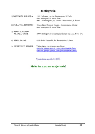 Plínio G. Moreira e Franklin Mattos Apostila Nível I 33
Bibliografia
1) BRENNAN, BARBARA 1991: Mãos de Luz. ed. Pensamento, S. Paulo
(está no arquivo da nossa lista)
996: Luz Emergente, ed. Cultrix / Pensamento, S. Paulo
2) CURA-TE A TI MESMO Grupo Léon Denis de Estudo e Concentração Mental
(está no arquivo da nossa lista)
3) KING, ROBERTO
ABARCA, ORIEL 2000: Reiki para todos: energia vital em ação, ed. Nova Era.
4) STEIN, DIANE 1998: Reiki Essencial, Ed. Pensamento, S.Paulo
5) BIBLIOTECA REIKIBR Vários livros e textos para auxiliá-lo:
http://br.groups.yahoo.com/group/ReikiBr/files/
http://br.groups.yahoo.com/group/ReikiBr2/files/
Versão desta apostila: 05/08/03
Muita luz e paz em sua jornada!
 