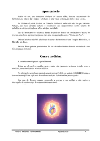 Plínio G. Moreira e Franklin Mattos Apostila Nível I 4
Apresentação
Vários de nós, em momentos distintos de nossas vidas, buscam mecanismos de
harmonização através de Terapias Holísticas. É uma busca ao novo, ao místico e ao Divino.
As diversas técnicas de cura em Terapias Holísticas nada mais são do que Sistemas
Antigos, das mais variadas culturas e civilizações que redescobrimos nestes tempos de
turbulência psico-espiritual que aflige a toda a sociedade.
Este é o momento que aflora de dentro de cada um de nós um sentimento de busca, de
procura, uma força que nos impulsiona para uma nova conexão com o “Divino em Nós”.
Existem muitos métodos eficientes de cura e harmonização em Terapias Holísticas, o
REIKI é um deles.
Através desta apostila, pretendemos lhe dar os conhecimentos básicos necessários a um
bom terapeuta holístico.
Cura e medicina
A lei brasileira exige que seja informado:
Todas as afirmações contidas nestes textos não possuem nenhuma relação com a
medicina, curas médicas ou práticas médicas.
As afirmações se referem exclusivamente com a CURA em sentido HOLÍSTICO onde o
bem-estar energético e espiritual determina condições de harmonização energética.
Em caso de doenças graves recomende a procura a um médico e não sugira a
interrupção de nenhum tipo de tratamento convencional.
 
