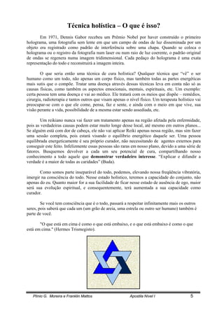 Plínio G. Moreira e Franklin Mattos Apostila Nível I 5
Técnica holística – O que é isso?
Em 1971, Dennis Gabor recebeu um Prêmio Nobel por haver construído o primeiro
holograma, uma fotografia sem lente em que um campo de ondas de luz disseminada por um
objeto era registrado como padrão de interferência sobre uma chapa. Quando se coloca o
holograma ou o registro da fotografia num laser ou num raio de luz coerente, o padrão original
de ondas se regenera numa imagem tridimensional. Cada pedaço do holograma é uma exata
representação do todo e reconstruirá a imagem inteira.
O que seria então uma técnica de cura holística? Qualquer técnica que “vê” o ser
humano como um todo, não apenas um corpo físico, mas também todas as partes energéticas
mais sutis que o compõe. Tratar uma doença através dessas técnicas leva em conta não só as
causas físicas, como também os aspectos emocionais, mentais, espirituais, etc. Um exemplo:
certa pessoa tem uma doença e vai ao médico. Ele tratará com os meios que dispõe – remédios,
cirurgia, radioterapia e tantos outros que visam apenas o nível físico. Um terapeuta holístico vai
preocupar-se com o que ele come, pensa, faz e sente, e ainda com o meio em que vive, sua
visão perante a vida, possibilidade de a mesma estar sendo assediada, etc.
Um reikiano nunca vai fazer um tratamento apenas na região afetada pela enfermidade,
pois as verdadeiras causas podem estar muito longe desse local, até mesmo em outros planos...
Se alguém está com dor de cabeça, ele não vai aplicar Reiki apenas nessa região, mas sim fazer
uma sessão completa, pois estará visando o equilíbrio energético daquele ser. Uma pessoa
equilibrada energeticamente é seu próprio curador, não necessitando de agentes externos para
conseguir este feito. Infelizmente essas pessoas são raras em nosso plano, devido a uma série de
fatores. Busquemos devolver a cada um seu potencial de cura, compartilhando nosso
conhecimento a todo aquele que demonstrar verdadeiro interesse. “Explicar e difundir a
verdade é a maior de todas as caridades” (Buda).
Como somos parte inseparável do todo, podemos, elevando nossa freqüência vibratória,
imergir na consciência do todo. Nesse estado holístico, teremos a capacidade do conjunto, não
apenas do eu. Quanto maior for a sua facilidade de ficar nesse estado de ausência de ego, maior
será sua evolução espiritual, e consequentemente, terá aumentada a sua capacidade como
curador.
Se você tem consciência que é o todo, passará a respeitar infinitamente mais os outros
seres, pois saberá que cada um (um grão de areia, uma estrela ou outro ser humano) também é
parte de você.
"O que está em cima é como o que está embaixo, e o que está embaixo é como o que
está em cima." (Hermes Trismegisto).
 