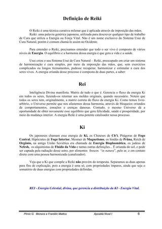 Plínio G. Moreira e Franklin Mattos Apostila Nível I 6
Definição de Reiki
O Reiki é uma técnica curativa milenar que é aplicada através da imposição das mãos.
Reiki: uma palavra genérica japonesa, utilizada para descrever qualquer tipo de trabalho
de Cura que utiliza a Energia ou Força Vital. Não é um nome exclusivo do Sistema Usui de
Cura Natural, porém é comum chamá-lo assim no Ocidente.
Para entender o Reiki, precisamos entender que todo o ser vivo é composto de vários
níveis de Energia. O equilíbrio e a harmonia dessa energia é que gera a vida e a saúde.
Usui criou o seu Sistema Usui de Cura Natural – Reiki, preocupado em criar um sistema
de harmonização e cura simples, por meio da imposição das mãos, que, sem exercícios
complicados ou longos treinamentos, pudesse recuperar, harmonizar e estimular a cura dos
seres vivos. A energia oriunda desse processo é composta de duas partes, a saber:
Rei
Inteligência Divina manifesta. Matriz de tudo o que é. Gerencia o fluxo da energia Ki
em todos os seres, fazendo-os retornar aos moldes originais, quando necessário. Notem que
todos os seres tem, originalmente, a matriz correta do fluxo da energia Ki. Como temos livre-
arbítrio, o Universo permite que nos afastemos dessa harmonia, através de bloqueios oriundos
de comportamentos, emoções e crenças danosas. Contudo, o mesmo Universo dá a
oportunidade de obter novamente esse equilíbrio que gera felicidade, saúde e prosperidade, por
meio da mudança interior. A energia Reiki é uma potente catalisador nessa processo.
Ki
Os japoneses chamam essa energia de Ki, os Chineses de Ch’i, Pitágoras de Fogo
Central, Hipócrates de Fogo Interior, Mesmer de Magnetismo, os hindús de Prâna, Reich de
Orgônio, na antiga União Soviética era chamada de Energia Bioplasmática, os judeus de
Nefesh, os alquimistas de Fluido da Vida e tantas outras definições... È oriunda do sol, e pode
ser captada pela radiação desse astro, por alimentos frescos “in natura”, pelo ar, e em contato
direto com uma pessoa harmonizada (canalizador).
Veja que a Ki que compõe a Reiki não provém do terapeuta. Separamos as duas apenas
para fins de explicação, pois a energia é uma só, com propriedades ímpares, ainda que seja o
somatório de duas energias com propriedades definidas.
REI - Energia Celestial, divina, que gerencia a distribuição da KI - Energia Vital.
 