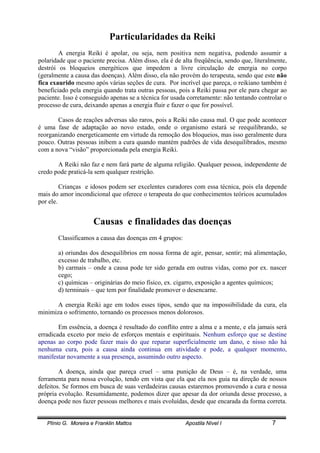 Plínio G. Moreira e Franklin Mattos Apostila Nível I 7
Particularidades da Reiki
A energia Reiki é apolar, ou seja, nem positiva nem negativa, podendo assumir a
polaridade que o paciente precisa. Além disso, ela é de alta freqüência, sendo que, literalmente,
destrói os bloqueios energéticos que impedem a livre circulação de energia no corpo
(geralmente a causa das doenças). Além disso, ela não provém do terapeuta, sendo que este não
fica exaurido mesmo após várias seções de cura. Por incrível que pareça, o reikiano também é
beneficiado pela energia quando trata outras pessoas, pois a Reiki passa por ele para chegar ao
paciente. Isso é conseguido apenas se a técnica for usada corretamente: não tentando controlar o
processo de cura, deixando apenas a energia fluir e fazer o que for possível.
Casos de reações adversas são raros, pois a Reiki não causa mal. O que pode acontecer
é uma fase de adaptação ao novo estado, onde o organismo estará se reequilibrando, se
reorganizando energeticamente em virtude da remoção dos bloqueios, mas isso geralmente dura
pouco. Outras pessoas inibem a cura quando mantém padrões de vida desequilibrados, mesmo
com a nova “visão” proporcionada pela energia Reiki.
A Reiki não faz e nem fará parte de alguma religião. Qualquer pessoa, independente de
credo pode praticá-la sem qualquer restrição.
Crianças e idosos podem ser excelentes curadores com essa técnica, pois ela depende
mais do amor incondicional que oferece o terapeuta do que conhecimentos teóricos acumulados
por ele.
Causas e finalidades das doenças
Classificamos a causa das doenças em 4 grupos:
a) oriundas dos desequilíbrios em nossa forma de agir, pensar, sentir; má alimentação,
excesso de trabalho, etc.
b) carmais – onde a causa pode ter sido gerada em outras vidas, como por ex. nascer
cego;
c) químicas – originárias do meio físico, ex. cigarro, exposição a agentes químicos;
d) terminais – que tem por finalidade promover o desencarne.
A energia Reiki age em todos esses tipos, sendo que na impossibilidade da cura, ela
minimiza o sofrimento, tornando os processos menos dolorosos.
Em essência, a doença é resultado do conflito entre a alma e a mente, e ela jamais será
erradicada exceto por meio de esforços mentais e espirituais. Nenhum esforço que se destine
apenas ao corpo pode fazer mais do que reparar superficialmente um dano, e nisso não há
nenhuma cura, pois a causa ainda continua em atividade e pode, a qualquer momento,
manifestar novamente a sua presença, assumindo outro aspecto.
A doença, ainda que pareça cruel – uma punição de Deus – é, na verdade, uma
ferramenta para nossa evolução, tendo em vista que ela que ela nos guia na direção de nossos
defeitos. Se formos em busca de suas verdadeiras causas estaremos promovendo a cura e nossa
própria evolução. Resumidamente, podemos dizer que apesar da dor oriunda desse processo, a
doença pode nos fazer pessoas melhores e mais evoluídas, desde que encarada da forma correta.
 