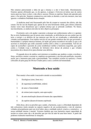 Plínio G. Moreira e Franklin Mattos Apostila Nível I 8
Não estamos patrocinando a idéia de que a doença e a dor é bem-vinda. Absolutamente.
Estamos apenas afirmando que, se ela aparece, é porque o Universo já tentou usar de outros
meios para nos fazer evoluir, e não obteve sucesso. Dizem os espíritas: Quem não aprende pelo
amor, o faz pela dor. Sejamos compassivos com todos os doentes e com nós mesmos, mas sem
ignorar a verdadeira finalidade dessa situação.
A medicina atual está fracassando pelo fato de ocupar-se somente dos efeitos, não das
causas. Ela faz uso da alopatia que, apesar de ser uma ferramenta válida, gera efeitos colaterais
muitas vezes mais desastrosos que a própria doença que se pretende combater. No futuro,
inevitavelmente, os médicos deverão ter dois objetivos principais:
O primeiro será o de ajudar o paciente a alcançar um conhecimento sobre si e apontar-
lhe os erros fundamentais que ele possa estar cometendo, as deficiências em seu caráter que ele
teria a corrigir e os defeitos de sua natureza que têm de ser erradicados e substituídos por
virtudes correspondentes. Esse médico terá de ser um grande estudioso das leis que governam a
humanidade e a própria natureza humana, de modo que possa reconhecer em todos os que a ele
acorrem os elementos que estão causando conflito entre a alma e a personalidade. Terá de ser
capaz de aconselhar o paciente de como restabelecer melhor a harmonia requerida, que ações
contra a Unidade (veja a definição de holismo) deve deixar de praticar e que virtudes
necessárias deve desenvolver para eliminar seus defeitos.
O segundo dever do médico será ministrar os remédios que ajudem o corpo a recobrar a
força, auxiliem a mente a serenar-se, ampliem seu panorama e sua luta pela perfeição, trazendo,
assim, paz e harmonia para toda a personalidade. Tais remédios existem na natureza, e foram
colocados ali pela graça do Divino Criador para a cura e conforto da humanidade.
Mantendo a boa saúde
Para manter a boa saúde é necessário atender as necessidades:
1. fisiológicas (sono, fome etc.)
2. de segurança (estabilidade, ordem)
3. de amor e fraternidade
4. de estima (auto-respeito, auto-aprovação)
5. de auto-atualização (desenvolvimento das capacidades)
6. do espírito (desenvolvimento espiritual)
Além disso, deve-se perceber que a saúde, a harmonia, a paz e a felicidade dependem de
não colocarmos muita atenção no aspecto negativo de um acontecimento e sim de estarmos
voltados principalmente para um nível além: para a realidade estável, criativa e construtiva – a
nossa realidade interna e imortal. Veremos também que essa harmonia requer capacidade de
aceitar as coisas como são e de perceber que por trás de tudo há uma bem maior. A partir daí
podemos realmente transformar as situações.
 