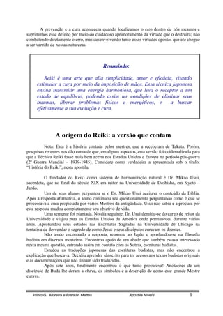 Plínio G. Moreira e Franklin Mattos Apostila Nível I 9
A prevenção e a cura acontecem quando localizamos o erro dentro de nós mesmos e
suprimimos esse defeito por meio do cuidadoso aprimoramento da virtude que o destruirá; não
combatendo diretamente o erro, mas desenvolvendo tanto essas virtudes opostas que ele chegue
a ser varrido de nossas naturezas.
Resumindo:
Reiki é uma arte que alia simplicidade, amor e eficácia, visando
estimular a cura por meio da imposição de mãos. Essa técnica japonesa
ensina transmitir uma energia harmoniosa, que leva o receptor a um
estado de equilíbrio, podendo assim ter condições de eliminar seus
traumas, liberar problemas físicos e energéticos, e a buscar
efetivamente a sua evolução e cura.
A origem do Reiki: a versão que contam
Nota: Esta é a história contada pelos mestres, que a receberam de Takata. Porém,
pesquisas recentes nos dão conta de que, em alguns aspectos, esta versão foi ocidentalizada para
que a Técnica Reiki fosse mais bem aceita nos Estados Unidos e Europa no período pós-guerra
(2º Guerra Mundial – 1939-1945). Considere como verdadeira a apresentada sob o título:
“História do Reiki”, nesta apostila.
O fundador do Reiki como sistema de harmonização natural é Dr. Mikao Usui,
sacerdote, que no final do século XIX era reitor na Universidade de Doshisha, em Kyoto –
Japão.
Um de seus alunos perguntou se o Dr. Mikao Usui aceitava o conteúdo da Bíblia.
Após a resposta afirmativa, o aluno continuou seu questionamento perguntando como é que se
processava a cura propiciada por vários Mestres da antigüidade. Usui não sabia e a procura por
esta resposta mudou completamente seu objetivo de vida.
Uma semente foi plantada. No dia seguinte, Dr. Usui demitiu-se do cargo de reitor da
Universidade e viajou para os Estados Unidos da América onde permaneceu durante vários
anos. Aprofundou seus estudos nas Escrituras Sagradas na Universidade de Chicago na
tentativa de desvendar o segredo de como Jesus e seus discípulos curavam os doentes.
Não tendo encontrado a resposta, retornou ao Japão e aprofundou-se na filosofia
budista em diversos mosteiros. Encontrou apoio de um abade que também estava interessado
nesta mesma questão, entrando assim em contato com os Sutras, escrituras budistas.
Estudou as traduções japonesas das escrituras budistas, mas não encontrou a
explicação que buscava. Decidiu aprender sânscrito para ter acesso aos textos budistas originais
e às documentações que não tinham sido traduzidas.
Após sete anos, finalmente encontrou o que tanto procurava! Anotações de um
discípulo de Buda lhe deram a chave, os símbolos e a descrição de como este grande Mestre
curava.
 