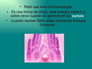 Reiki usa esta misma energía. Es una forma de dirigir, esta energía sobre ti u sobre otros cuando se aprende en los  cursos . Cuando recibes Reiki estas recibiendo Energía Universal. 