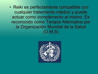 Reiki es perfectamente compatible con cualquier tratamiento médico y puede actuar como complemento al mismo. Es reconocido como Terapia Alternativa por la Organización Mundial de la Salud (O.M.S) 