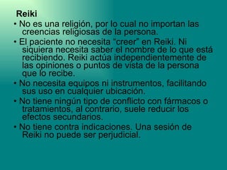 Reiki  •  No es una religión, por lo cual no importan las creencias religiosas de la persona. •  El paciente no necesita “creer” en Reiki. Ni siquiera necesita saber el nombre de lo que está recibiendo. Reiki actúa independientemente de las opiniones o puntos de vista de la persona que lo recibe. •  No necesita equipos ni instrumentos, facilitando sus uso en cualquier ubicación. •  No tiene ningún tipo de conflicto con fármacos o tratamientos, al contrario, suele reducir los efectos secundarios. •  No tiene contra indicaciones. Una sesión de Reiki no puede ser perjudicial. 