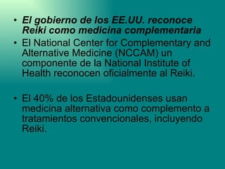 El gobierno de los EE.UU. reconoce Reiki como medicina complementaria El National Center for Complementary and Alternative Medicine (NCCAM) un componente de la National Institute of Health reconocen oficialmente al Reiki.  El 40% de los Estadounidenses usan medicina alternativa como complemento a tratamientos convencionales, incluyendo Reiki. 