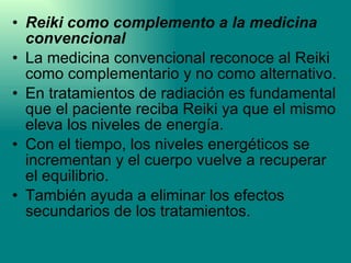 Reiki como complemento a la medicina convencional La medicina convencional reconoce al Reiki como complementario y no como alternativo.  En tratamientos de radiación es fundamental que el paciente reciba Reiki ya que el mismo eleva los niveles de energía.  Con el tiempo, los niveles energéticos se incrementan y el cuerpo vuelve a recuperar el equilibrio. También ayuda a eliminar los efectos secundarios de los tratamientos. 