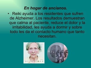 En hogar de ancianos. Reiki ayuda a los residentes que sufren de Alzheimer. Los resultados demuestran que calma al paciente, reduce el dolor y la irritabilidad, les ayuda a dormir y sobre todo les da el contacto humano que tanto necesitan. 
