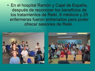 En el hospital Ramón y Cajal de España, después de reconocer los beneficios de los tratamientos de Reiki, 6 médicos y 25 enfermeras fueron entrenados para poder ofrecer sesiones de Reiki.  