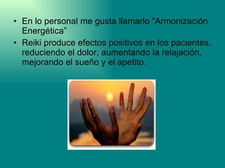 En lo personal me gusta llamarlo “Armonización Energética” Reiki produce efectos positivos en los pacientes, reduciendo el dolor, aumentando la relajación, mejorando el sueño y el apetito. 