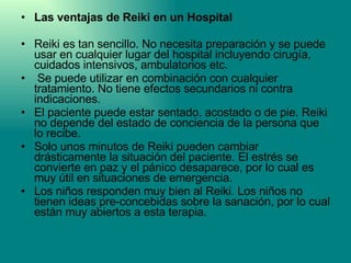 Las ventajas de Reiki en un Hospital Reiki es tan sencillo. No necesita preparación y se puede usar en cualquier lugar del hospital incluyendo cirugía, cuidados intensivos, ambulatorios etc. Se puede utilizar en combinación con cualquier tratamiento. No tiene efectos secundarios ni contra indicaciones.  El paciente puede estar sentado, acostado o de pie. Reiki no depende del estado de conciencia de la persona que lo recibe.  Solo unos minutos de Reiki pueden cambiar drásticamente la situación del paciente. El estrés se convierte en paz y el pánico desaparece, por lo cual es muy útil en situaciones de emergencia. Los niños responden muy bien al Reiki. Los niños no tienen ideas pre-concebidas sobre la sanación, por lo cual están muy abiertos a esta terapia. 