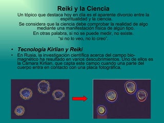 Reiki y la Ciencia Un tópico que destaca hoy en día es el aparente divorcio entre la espiritualidad y la ciencia. Se considera que la ciencia debe comprobar la realidad de algo mediante una manifestación física de algún tipo.  En otras palabra, si no se puede medir, no existe. “ si no lo veo, no lo creo”.  Tecnología Kirlian y Reiki En Rusia, la investigación científica acerca del campo bio-magnético ha resultado en varios descubrimientos. Uno de ellos es la Cámara Kirlian, que capta este campo cuando una parte del cuerpo entra en contacto con una placa fotográfica, 