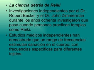 La ciencia detrás de Reiki Investigaciones independientes por el Dr. Robert Becker y el Dr. John Zimmerman durante los años ochenta investigaron que pasa cuando personas practican terapias como Reiki.  Estudios médicos independientes han demostrado que un rango de frecuencias estimulan sanación en el cuerpo, con frecuencias específicas para diferentes tejidos.  
