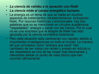 La ciencia da validez a la sanación con Reiki La ciencia mide el campo energético humano La energía es un tema de que se habla en muchos aspectos de tratamientos complementarios, incluyendo Reiki. Por razones históricas y emocionales, hay dos palabras que no se mencionan en círculos académicos "respetables": energía y sanar con las manos. Por lo cual no es una sorpresa que la terapia de Reiki has sido ignorada por la ciencia biomédica tradicional. Pero esta situación esta cambiando con rapidez debido a importantes investigaciones en todo el mundo. La manera de que conceptos como "energía que sana" han cambiado de ser vistos con recelo y puesto en ridículo a ser respetados es una de las cosas mas fascinantes y relevantes desde un punto de vista clínico que han ocurrido últimamente. 