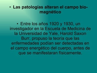 Las patologías alteran el campo bio-magnético Entre los años 1920 y 1930, un investigador en la Escuela de Medicina de la Universidad de Yale, Harold Saxon Burr, propuso la teoría que las enfermedades podían ser detectadas en el campo energético del cuerpo, antes de que se manifestaran físicamente. 