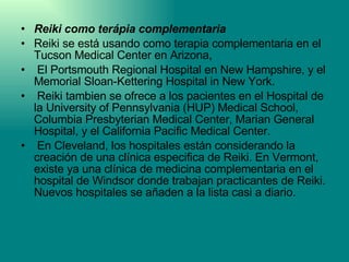 Reiki como terápia complementaria Reiki se está usando como terapia complementaria en el Tucson Medical Center en Arizona, El Portsmouth Regional Hospital en New Hampshire, y el Memorial Sloan-Kettering Hospital in New York. Reiki tambien se ofrece a los pacientes en el Hospital de la University of Pennsylvania (HUP) Medical School, Columbia Presbyterian Medical Center, Marian General Hospital, y el California Pacific Medical Center. En Cleveland, los hospitales están considerando la creación de una clínica especifica de Reiki. En Vermont, existe ya una clínica de medicina complementaria en el hospital de Windsor donde trabajan practicantes de Reiki. Nuevos hospitales se añaden a la lista casi a diario. 