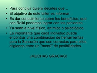 Para concluir quiero decirles que… El objetivo de este taller es informar. Es dar conocimiento sobre los beneficios, que con Reiki podemos lograr con los pacientes. Ya sean a nivel físico, anímico o psicológico.  Es importante que cada individuo pueda encontrar una combinación de herramientas para la Sanación que son correctas para ellos, eligiendo entre un "menú" de posibilidades. ¡MUCHAS GRACIAS! 