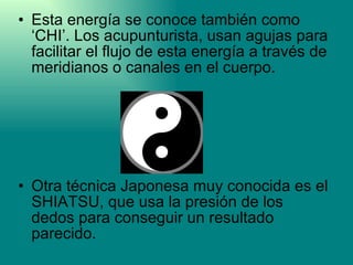 Esta energía se conoce también como ‘CHI’. Los acupunturista, usan agujas para facilitar el flujo de esta energía a través de meridianos o canales en el cuerpo.  Otra técnica Japonesa muy conocida es el SHIATSU, que usa la presión de los dedos para conseguir un resultado parecido.  