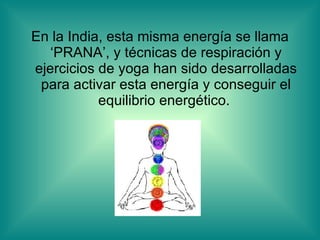 En la India, esta misma energía se llama ‘PRANA’, y técnicas de respiración y ejercicios de yoga han sido desarrolladas para activar esta energía y conseguir el equilibrio energético.  