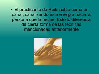 El practicante de Reiki actúa como un canal, canalizando esta energía hacia la persona que la recibe. Esto lo diferencia de cierta forma de las técnicas mencionadas anteriormente 