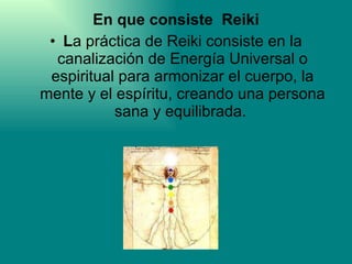 En que consiste  Reiki L a práctica de Reiki consiste en la canalización de Energía Universal o espiritual para armonizar el cuerpo, la mente y el espíritu, creando una persona sana y equilibrada.  