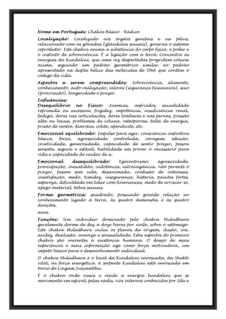 Nome em Português: Chakra Básico - Rádico.
Localização: Localizado nos órgãos genitais e na pélvis,
relacionado com as gônadas (glândulas sexuais), governa o sistema
reprodutor. Este chakra anima a substância do corpo físico, o poder e
o instinto de sobrevivência. É a ligação com a terra. Concentra as
energias da Kundaliní, que uma vez despertadas progridem coluna
acima, seguindo um padrão geométrico similar ao padrão
apresentado na dupla hélice das moléculas de DNA que contém o
código da vida.
Aspectos a serem compreendidos: Sobrevivência, alimento,
conhecimento, auto-realização, valores (segurança financeira), sexo
(procriação), longevidade e prazer.
Influências:
Desequilíbrio no Físico: Anemias, resfriados, sexualidade
reprimida ou excessiva, frigidez, impotência, insuficiência renal,
fadiga, dores nas articulações, dores lombares e nas pernas, pressão
alta ou baixa, problemas de coluna, osteoporose, falta de energia,
prisão de ventre, diarréia, colite, apendicite, etc.
Emocional equilibrado: Impulso para agir, consciência instintiva
básica, força, agressividade controlada, coragem, afeição,
criatividade, generosidade, capacidade de sentir prazer, pessoa
sensata, segura e estável, habilidade em prover o necessário para
vida e capacidade de cuidar de si.
Emocional desequilibrado: Egocentrismo, agressividade,
preocupação, inexatidão, indolência, extravagância, não permite o
prazer, pessoa sem vida, desanimada, confusão de interesses,
insatisfação, medo, timidez, insegurança, histeria, paixões fortes,
aspereza, dificuldade em lidar com finananças, medo de arriscar-se,
apego material, tabus sexuais.
Forma geométrica: quadrado, possuindo grande relação ao
conhecimento ligado à terra, às quatro dimensões e às quatro
direções.
anos.
Funções: Um indivíduo dominado pelo chakra Muladhara
geralmente dorme de dez a doze horas por noite, sobre o estômago.
Este chakra Muladhara incluí os planos da origem, ilusão, ira,
avidez, desilusão, avareza e sensualidade. Estes aspectos do primeiro
chakra são inerentes à existência humana. O desejo de mais
experiência e mais informação age como força motivadora, um
ímpeto básico para o desenvolvimento individual.
O chakra Muladhara é o local da Kundalini enroscada, da Shakti
vital, ou força energética. A serpente Kundalini está enroscada em
torno do Lingam Svayambhu.
É o chakra onde nasce e reside a energia kundalini que se
movimenta em espiral, pelas nadis, rios internos conhecidos por Ida e
 