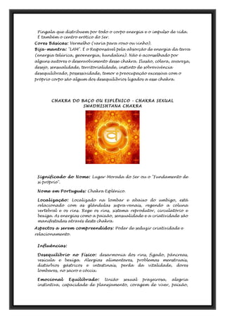 Píngala que distribuem por todo o corpo energia e o impulso de vida.
É também o centro erótico do Ser.
Cores Básicas: Vermelho (varia para roxo ou vinho).
Bija-mantra: "LAM". É o Responsável pela absorção de energia da terra
(energia telúrica, geoenergia, kundalini). Não é aconselhado por
alguns autores o desenvolvimento desse chakra. Ilusão, cólera, avareza,
desejo, sensualidade, territorialidade, instinto de sobrevivência
desequilibrado, possessividade, temor e preocupação excessiva com o
próprio corpo são algum dos desequilíbrios ligados a esse chakra.
CHAKRA DO BAÇO OU ESPLÊNICO - CHAKRA SEXUAL
SWADHISHTANA CHAKRA
Significado do Nome: Lugar-Morada do Ser ou o "Fundamento de
si próprio".
Nome em Português: Chakra Esplênico.
Localização: Localizado na lombar e abaixo do umbigo, está
relacionado com as glândulas supra-renais, regendo a coluna
vertebral e os rins. Rege os rins, sistema reprodutor, circulatório e
bexiga. As energias como a paixão, sensualidade e a criatividade são
manifestadas através deste chakra.
Aspectos a serem compreendidos: Poder de seduzir criatividade e
relacionamento.
Influências:
Desequilíbrio no Físico: desarmonia dos rins, fígado, pâncreas,
vesícula e bexiga. Alergias alimentares, problemas menstruais,
distúrbios gástricos e intestinais, perda da vitalidade, dores
lombares, no sacro e cóccix.
Emocional Equilibrado: União sexual prazeirosa, alegria
instintiva, capacidade de planejamento, coragem de viver, paixão,
 